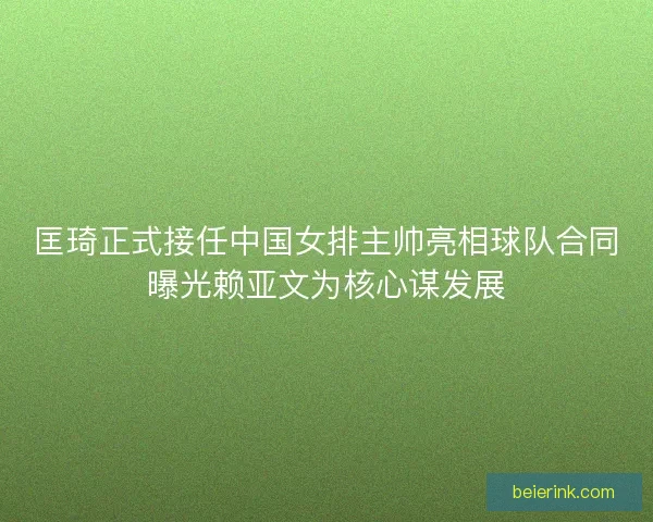 匡琦正式接任中国女排主帅亮相球队合同曝光赖亚文为核心谋发展