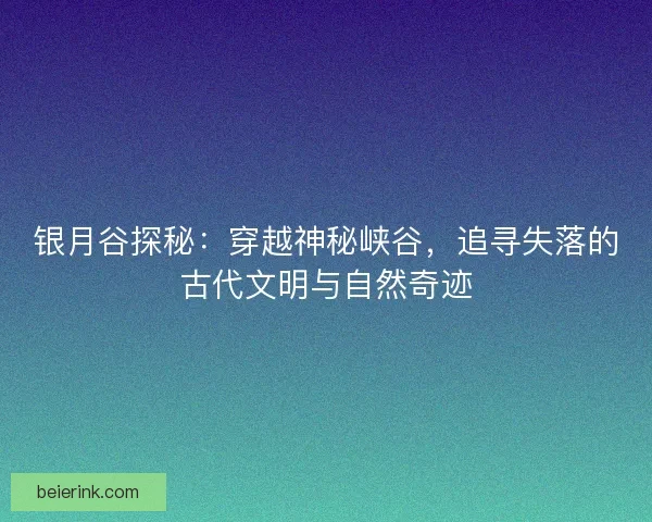 银月谷探秘：穿越神秘峡谷，追寻失落的古代文明与自然奇迹