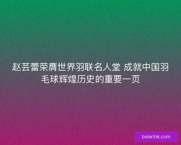 赵芸蕾荣膺世界羽联名人堂 成就中国羽毛球辉煌历史的重要一页