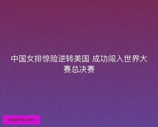 中国女排惊险逆转美国 成功闯入世界大赛总决赛