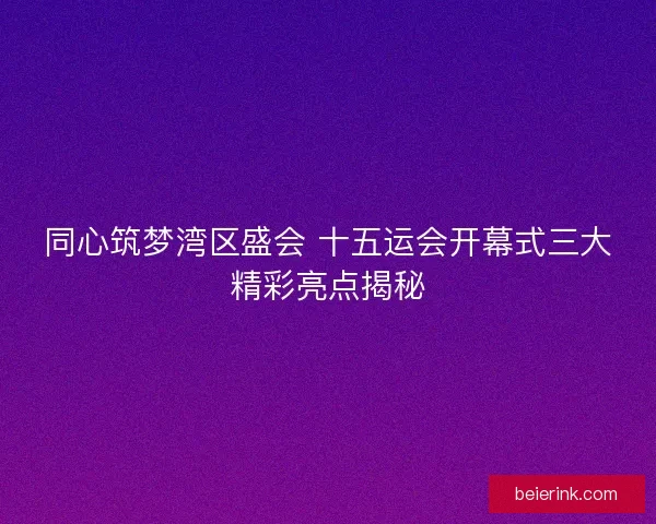 同心筑梦湾区盛会 十五运会开幕式三大精彩亮点揭秘