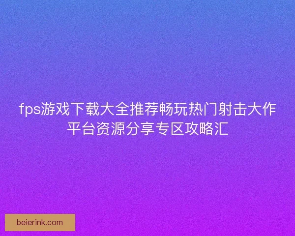 fps游戏下载大全推荐畅玩热门射击大作平台资源分享专区攻略汇