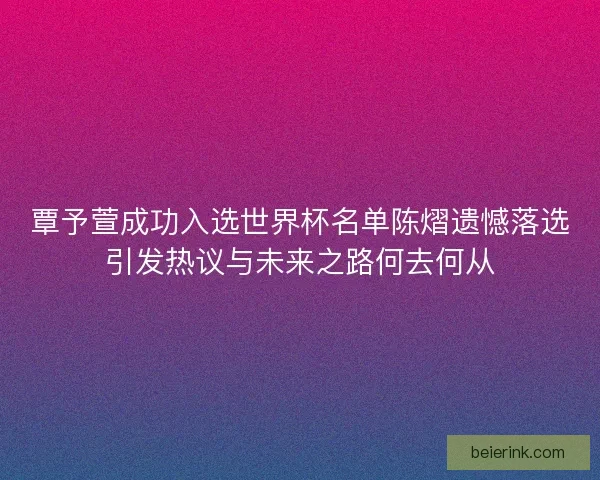 覃予萱成功入选世界杯名单陈熠遗憾落选引发热议与未来之路何去何从