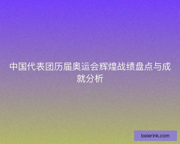 中国代表团历届奥运会辉煌战绩盘点与成就分析