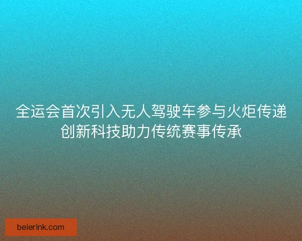 全运会首次引入无人驾驶车参与火炬传递创新科技助力传统赛事传承